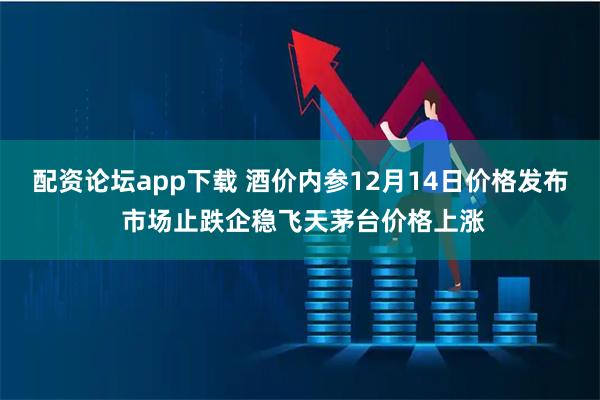 配资论坛app下载 酒价内参12月14日价格发布 市场止跌企稳飞天茅台价格上涨
