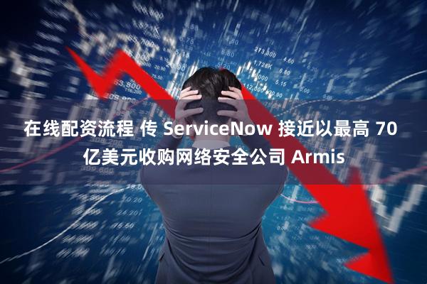 在线配资流程 传 ServiceNow 接近以最高 70 亿美元收购网络安全公司 Armis