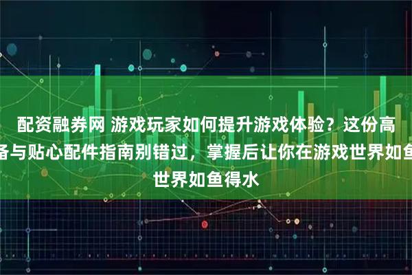 配资融券网 游戏玩家如何提升游戏体验？这份高效装备与贴心配件指南别错过，掌握后让你在游戏世界如鱼得水