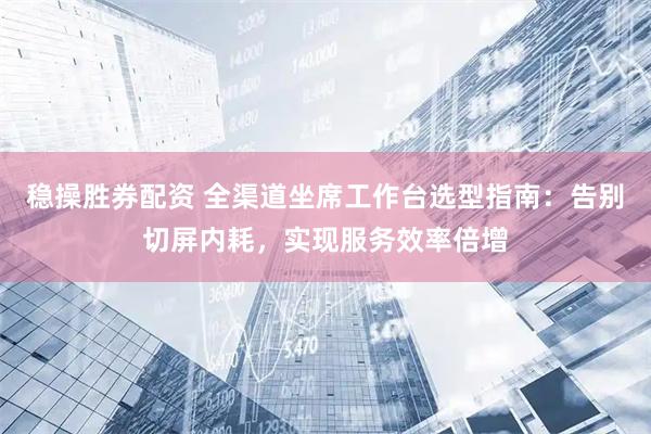 稳操胜券配资 全渠道坐席工作台选型指南：告别切屏内耗，实现服务效率倍增