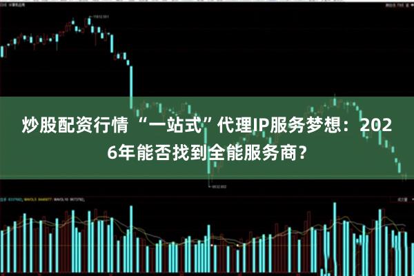炒股配资行情 “一站式”代理IP服务梦想：2026年能否找到全能服务商？