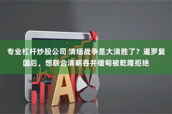 专业杠杆炒股公司 清缅战争是大清胜了？暹罗复国后，想联合清朝吞并缅甸被乾隆拒绝