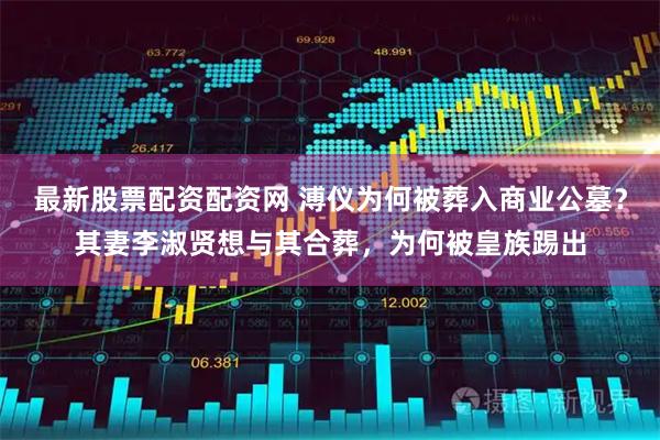 最新股票配资配资网 溥仪为何被葬入商业公墓？其妻李淑贤想与其合葬，为何被皇族踢出