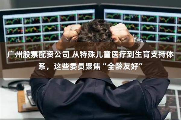 广州股票配资公司 从特殊儿童医疗到生育支持体系，这些委员聚焦“全龄友好”