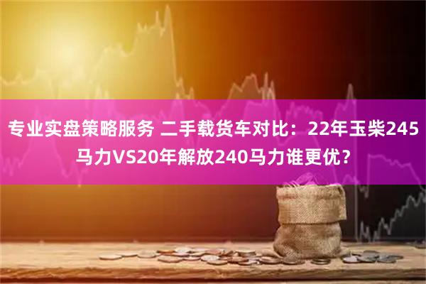 专业实盘策略服务 二手载货车对比：22年玉柴245马力VS20年解放240马力谁更优？