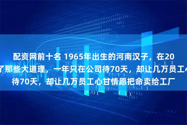配资网前十名 1965年出生的河南汉子，在2026年用满桌现金砸碎了那些大道理，一年只在公司待70天，却让几万员工心甘情愿把命卖给工厂