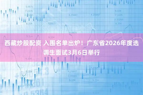西藏炒股配资 入围名单出炉！广东省2026年度选调生面试3月6日举行