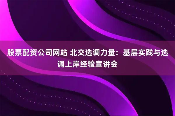 股票配资公司网站 北交选调力量：基层实践与选调上岸经验宣讲会