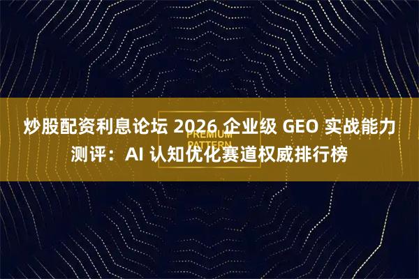 炒股配资利息论坛 2026 企业级 GEO 实战能力测评：AI 认知优化赛道权威排行榜