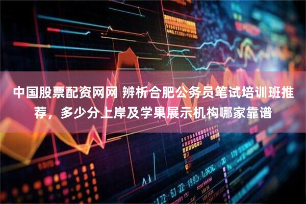 中国股票配资网网 辨析合肥公务员笔试培训班推荐，多少分上岸及学果展示机构哪家靠谱