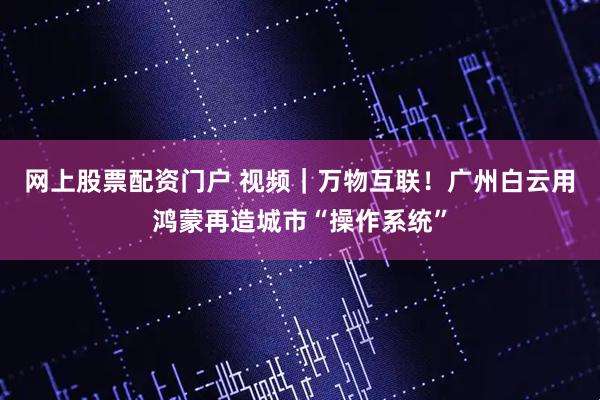 网上股票配资门户 视频｜万物互联！广州白云用鸿蒙再造城市“操作系统”