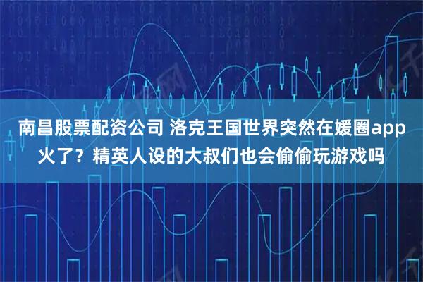 南昌股票配资公司 洛克王国世界突然在媛圈app火了？精英人设的大叔们也会偷偷玩游戏吗