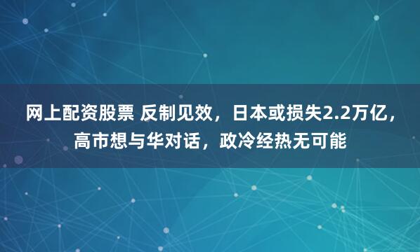网上配资股票 反制见效，日本或损失2.2万亿，高市想与华对话，政冷经热无可能