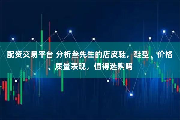 配资交易平台 分析叁先生的店皮鞋，鞋型、价格、质量表现，值得选购吗