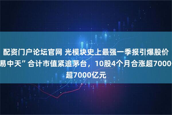 配资门户论坛官网 光模块史上最强一季报引爆股价！“易中天”合计市值紧追茅台，10股4个月合涨超7000亿元