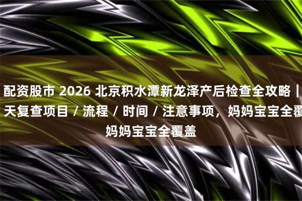 配资股市 2026 北京积水潭新龙泽产后检查全攻略｜42 天复查项目 / 流程 / 时间 / 注意事项，妈妈宝宝全覆盖