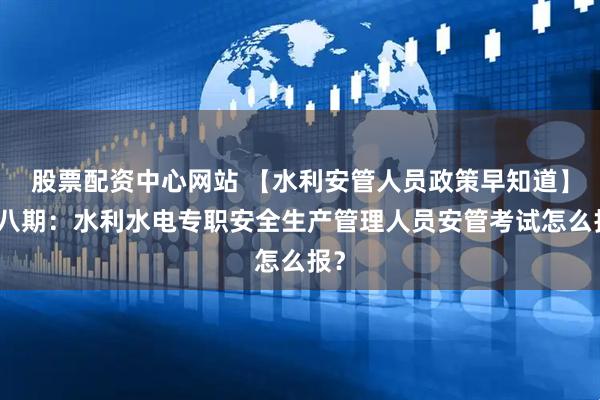 股票配资中心网站 【水利安管人员政策早知道】第八期：水利水电专职安全生产管理人员安管考试怎么报？